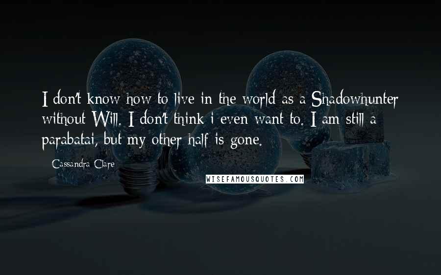 Cassandra Clare Quotes: I don't know how to live in the world as a Shadowhunter without Will. I don't think i even want to. I am still a parabatai, but my other half is gone.