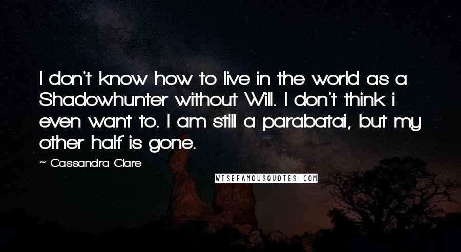 Cassandra Clare Quotes: I don't know how to live in the world as a Shadowhunter without Will. I don't think i even want to. I am still a parabatai, but my other half is gone.