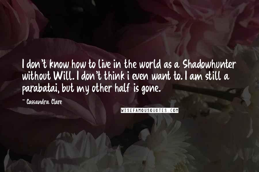 Cassandra Clare Quotes: I don't know how to live in the world as a Shadowhunter without Will. I don't think i even want to. I am still a parabatai, but my other half is gone.