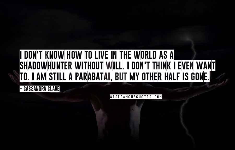 Cassandra Clare Quotes: I don't know how to live in the world as a Shadowhunter without Will. I don't think i even want to. I am still a parabatai, but my other half is gone.