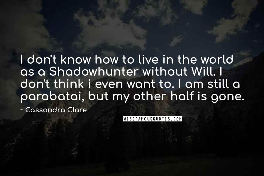 Cassandra Clare Quotes: I don't know how to live in the world as a Shadowhunter without Will. I don't think i even want to. I am still a parabatai, but my other half is gone.