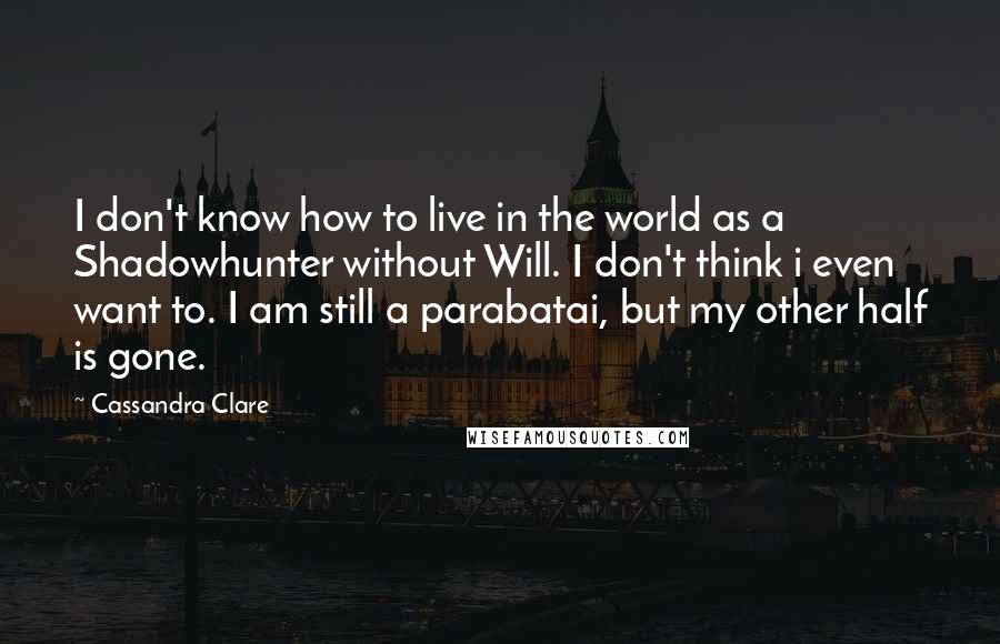 Cassandra Clare Quotes: I don't know how to live in the world as a Shadowhunter without Will. I don't think i even want to. I am still a parabatai, but my other half is gone.