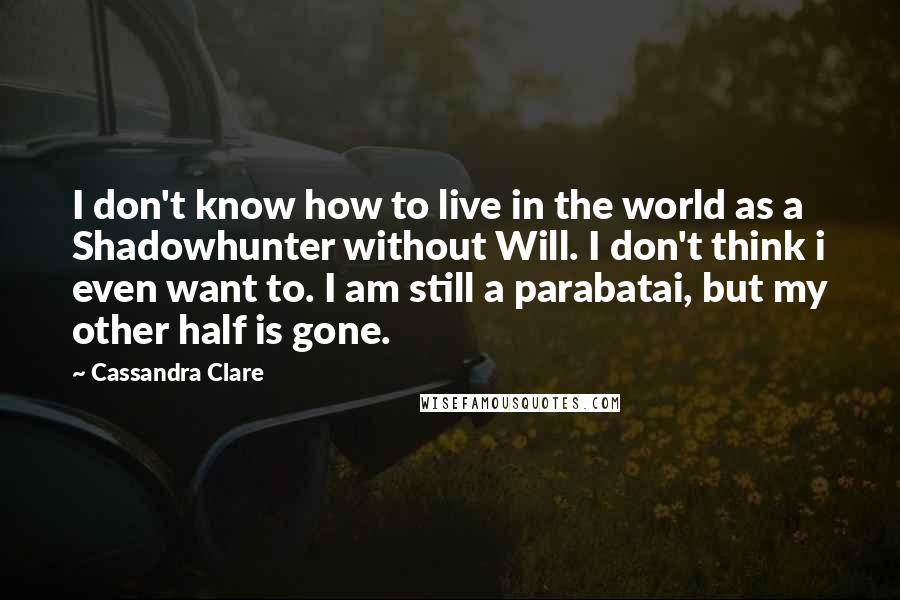 Cassandra Clare Quotes: I don't know how to live in the world as a Shadowhunter without Will. I don't think i even want to. I am still a parabatai, but my other half is gone.