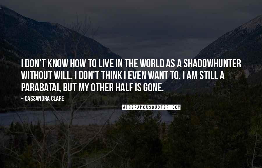 Cassandra Clare Quotes: I don't know how to live in the world as a Shadowhunter without Will. I don't think i even want to. I am still a parabatai, but my other half is gone.