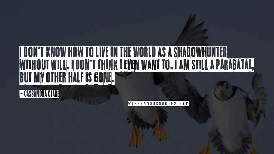 Cassandra Clare Quotes: I don't know how to live in the world as a Shadowhunter without Will. I don't think i even want to. I am still a parabatai, but my other half is gone.