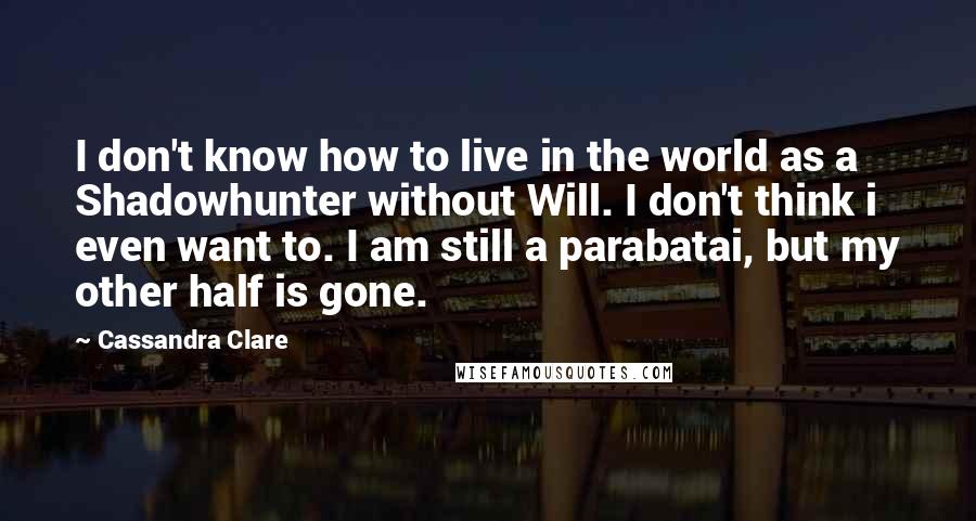 Cassandra Clare Quotes: I don't know how to live in the world as a Shadowhunter without Will. I don't think i even want to. I am still a parabatai, but my other half is gone.