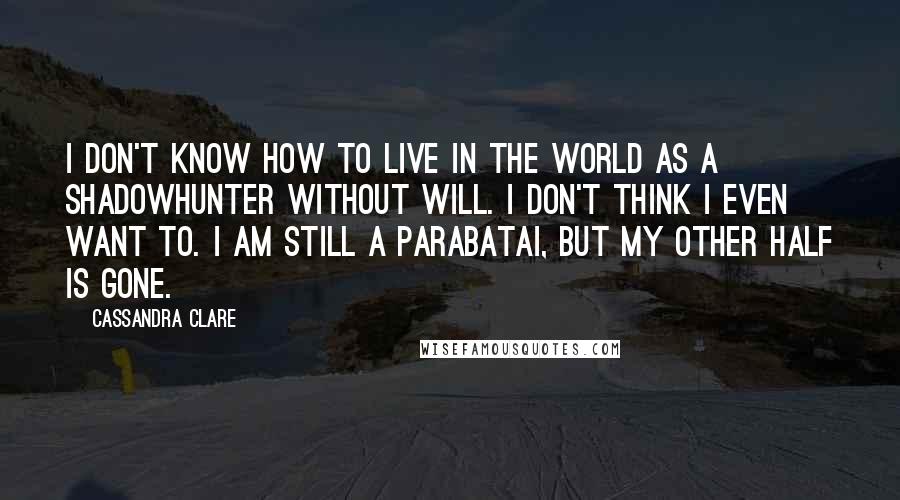 Cassandra Clare Quotes: I don't know how to live in the world as a Shadowhunter without Will. I don't think i even want to. I am still a parabatai, but my other half is gone.