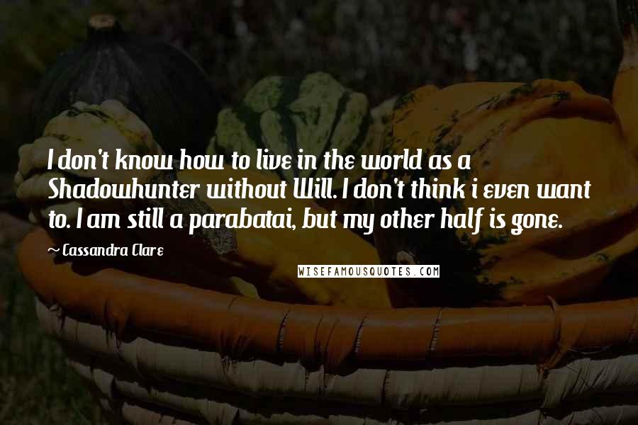 Cassandra Clare Quotes: I don't know how to live in the world as a Shadowhunter without Will. I don't think i even want to. I am still a parabatai, but my other half is gone.