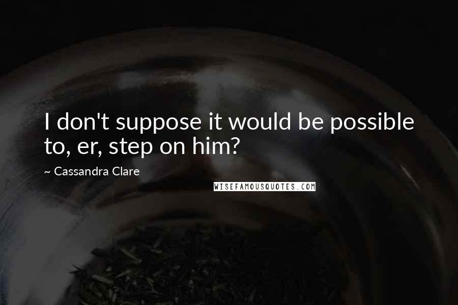 Cassandra Clare Quotes: I don't suppose it would be possible to, er, step on him?