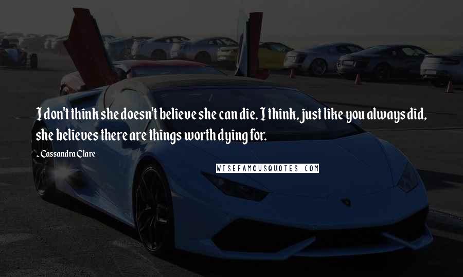 Cassandra Clare Quotes: I don't think she doesn't believe she can die. I think, just like you always did, she believes there are things worth dying for.