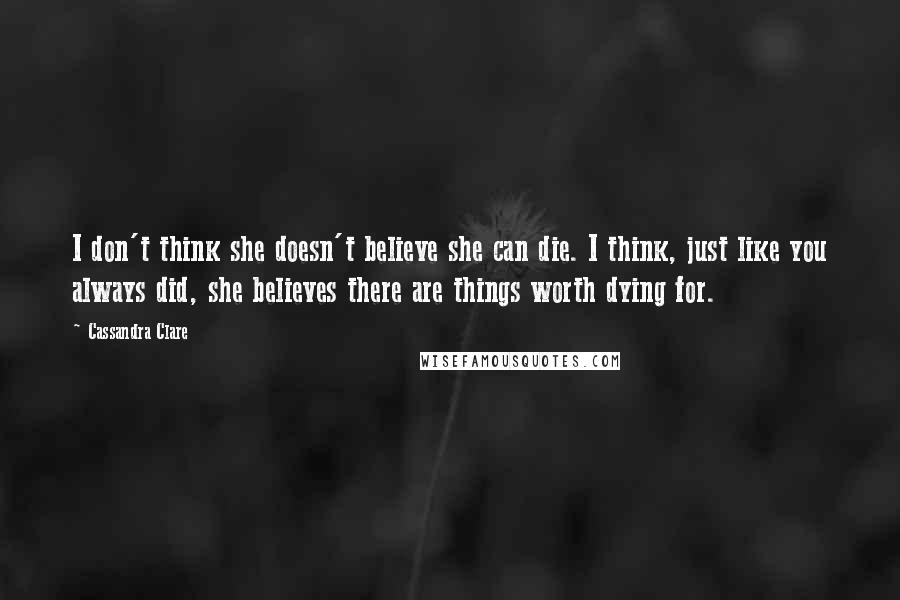 Cassandra Clare Quotes: I don't think she doesn't believe she can die. I think, just like you always did, she believes there are things worth dying for.