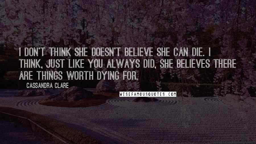 Cassandra Clare Quotes: I don't think she doesn't believe she can die. I think, just like you always did, she believes there are things worth dying for.