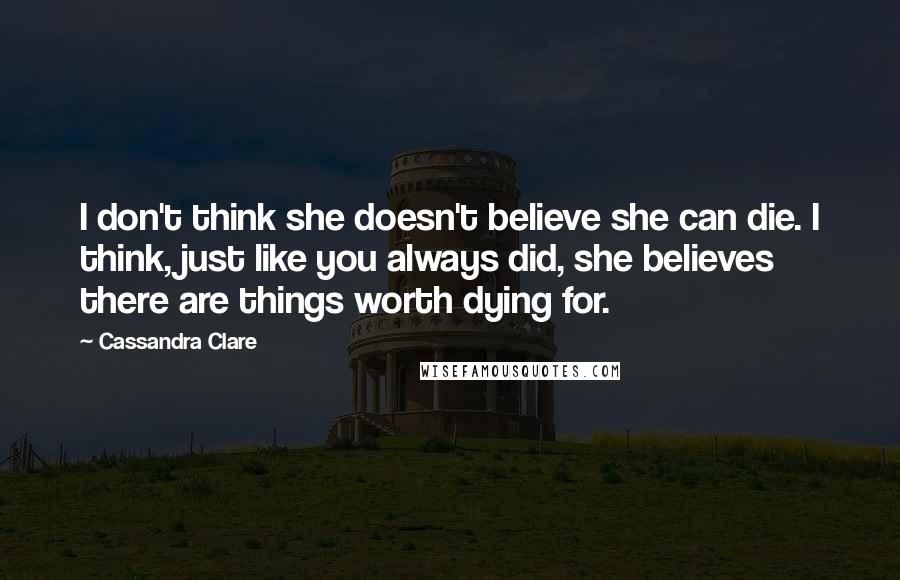 Cassandra Clare Quotes: I don't think she doesn't believe she can die. I think, just like you always did, she believes there are things worth dying for.