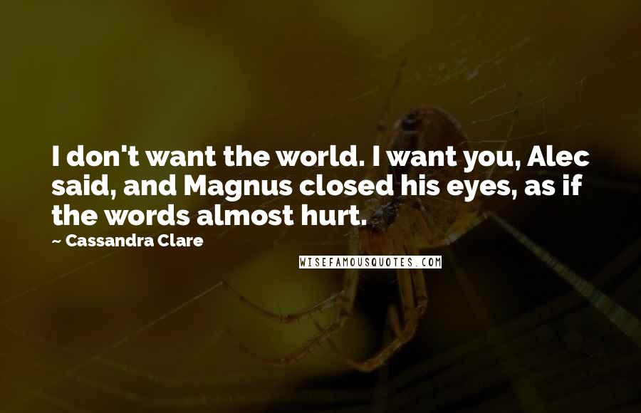 Cassandra Clare Quotes: I don't want the world. I want you, Alec said, and Magnus closed his eyes, as if the words almost hurt.