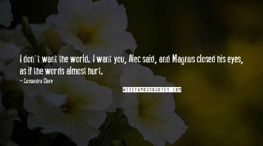 Cassandra Clare Quotes: I don't want the world. I want you, Alec said, and Magnus closed his eyes, as if the words almost hurt.