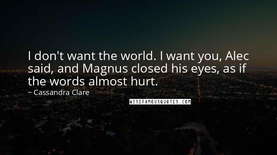 Cassandra Clare Quotes: I don't want the world. I want you, Alec said, and Magnus closed his eyes, as if the words almost hurt.