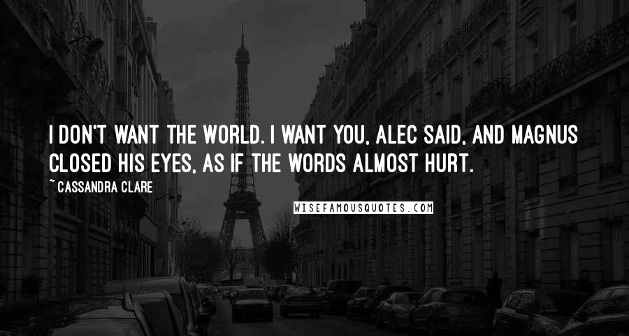 Cassandra Clare Quotes: I don't want the world. I want you, Alec said, and Magnus closed his eyes, as if the words almost hurt.