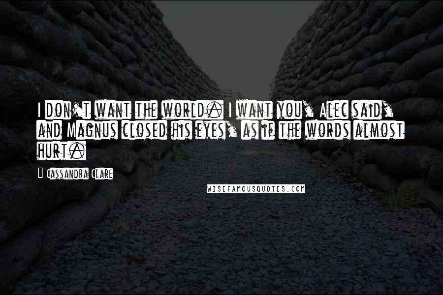 Cassandra Clare Quotes: I don't want the world. I want you, Alec said, and Magnus closed his eyes, as if the words almost hurt.