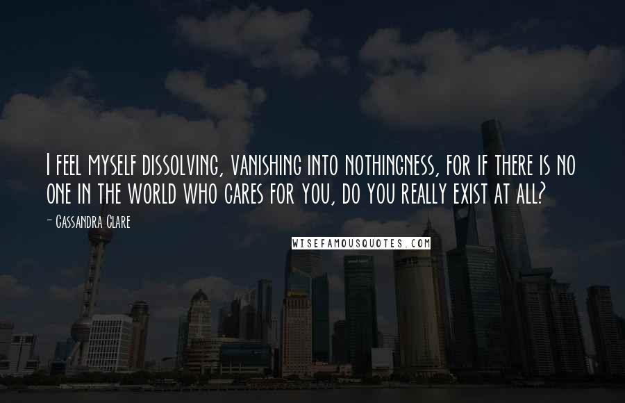 Cassandra Clare Quotes: I feel myself dissolving, vanishing into nothingness, for if there is no one in the world who cares for you, do you really exist at all?