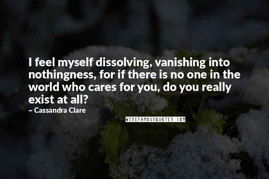 Cassandra Clare Quotes: I feel myself dissolving, vanishing into nothingness, for if there is no one in the world who cares for you, do you really exist at all?