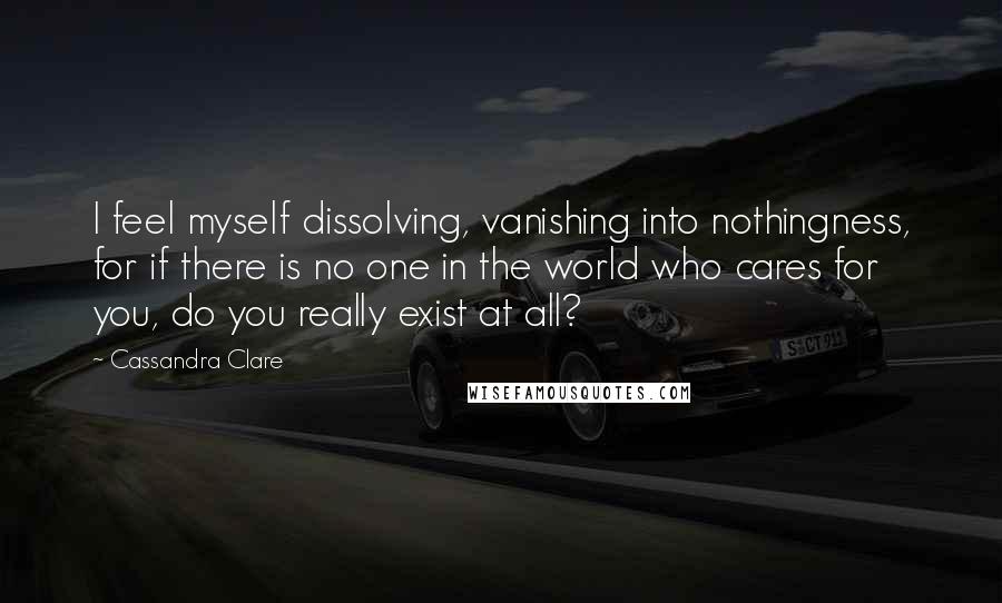Cassandra Clare Quotes: I feel myself dissolving, vanishing into nothingness, for if there is no one in the world who cares for you, do you really exist at all?