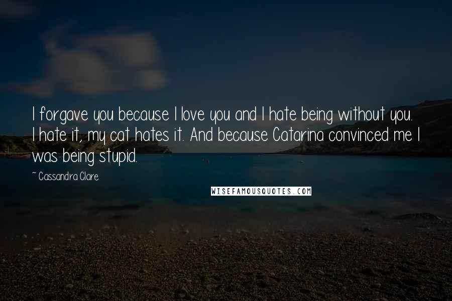 Cassandra Clare Quotes: I forgave you because I love you and I hate being without you. I hate it, my cat hates it. And because Catarina convinced me I was being stupid.