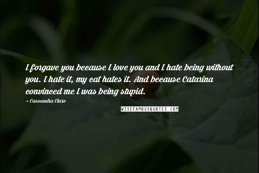 Cassandra Clare Quotes: I forgave you because I love you and I hate being without you. I hate it, my cat hates it. And because Catarina convinced me I was being stupid.