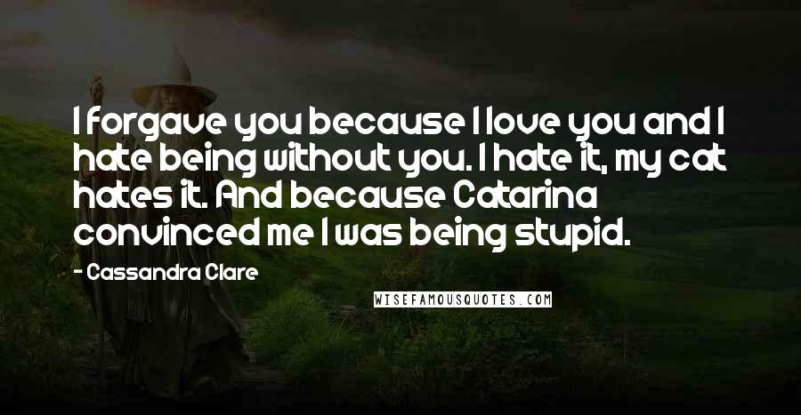 Cassandra Clare Quotes: I forgave you because I love you and I hate being without you. I hate it, my cat hates it. And because Catarina convinced me I was being stupid.