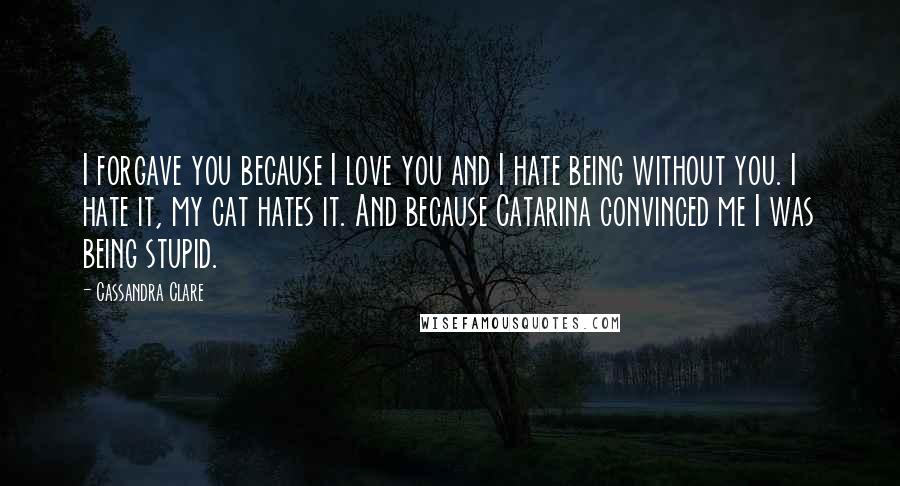 Cassandra Clare Quotes: I forgave you because I love you and I hate being without you. I hate it, my cat hates it. And because Catarina convinced me I was being stupid.