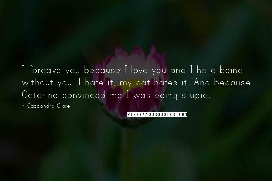 Cassandra Clare Quotes: I forgave you because I love you and I hate being without you. I hate it, my cat hates it. And because Catarina convinced me I was being stupid.