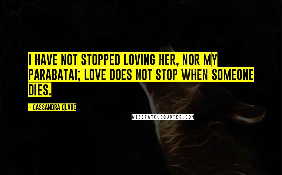 Cassandra Clare Quotes: I have not stopped loving her, nor my parabatai; love does not stop when someone dies.