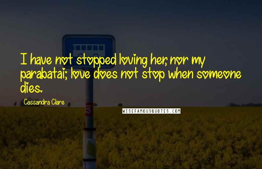 Cassandra Clare Quotes: I have not stopped loving her, nor my parabatai; love does not stop when someone dies.