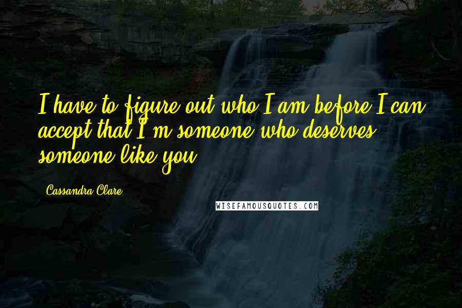 Cassandra Clare Quotes: I have to figure out who I am before I can accept that I'm someone who deserves someone like you.