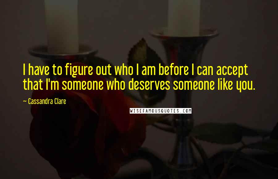 Cassandra Clare Quotes: I have to figure out who I am before I can accept that I'm someone who deserves someone like you.