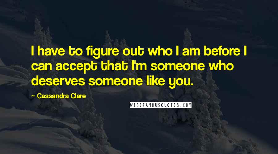 Cassandra Clare Quotes: I have to figure out who I am before I can accept that I'm someone who deserves someone like you.