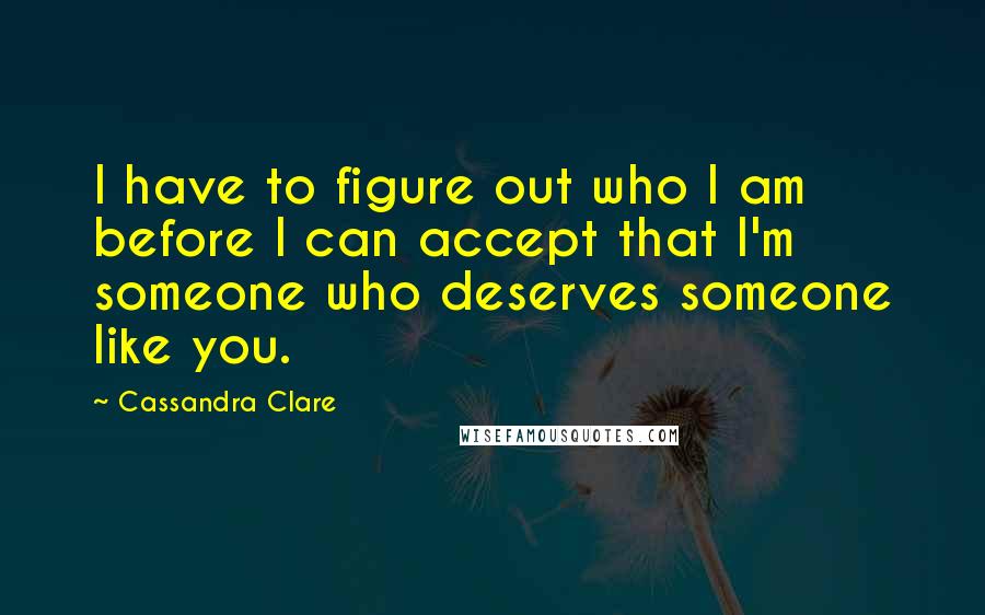 Cassandra Clare Quotes: I have to figure out who I am before I can accept that I'm someone who deserves someone like you.