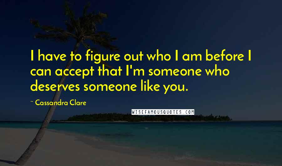 Cassandra Clare Quotes: I have to figure out who I am before I can accept that I'm someone who deserves someone like you.