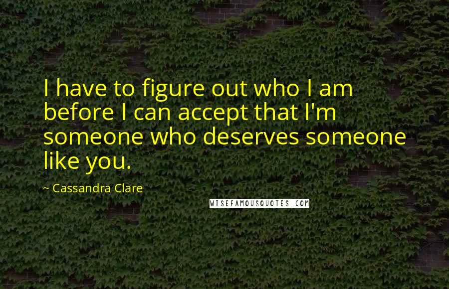 Cassandra Clare Quotes: I have to figure out who I am before I can accept that I'm someone who deserves someone like you.