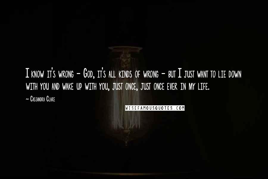 Cassandra Clare Quotes: I know it's wrong - God, it's all kinds of wrong - but I just want to lie down with you and wake up with you, just once, just once ever in my life.