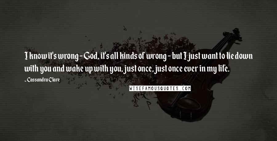 Cassandra Clare Quotes: I know it's wrong - God, it's all kinds of wrong - but I just want to lie down with you and wake up with you, just once, just once ever in my life.