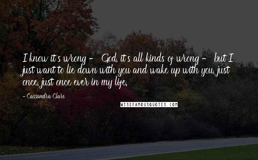 Cassandra Clare Quotes: I know it's wrong - God, it's all kinds of wrong - but I just want to lie down with you and wake up with you, just once, just once ever in my life.