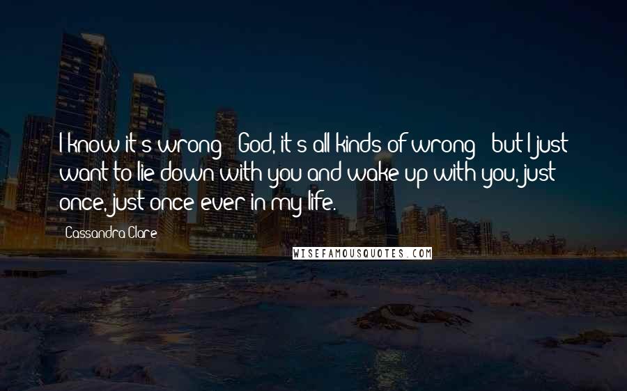 Cassandra Clare Quotes: I know it's wrong - God, it's all kinds of wrong - but I just want to lie down with you and wake up with you, just once, just once ever in my life.