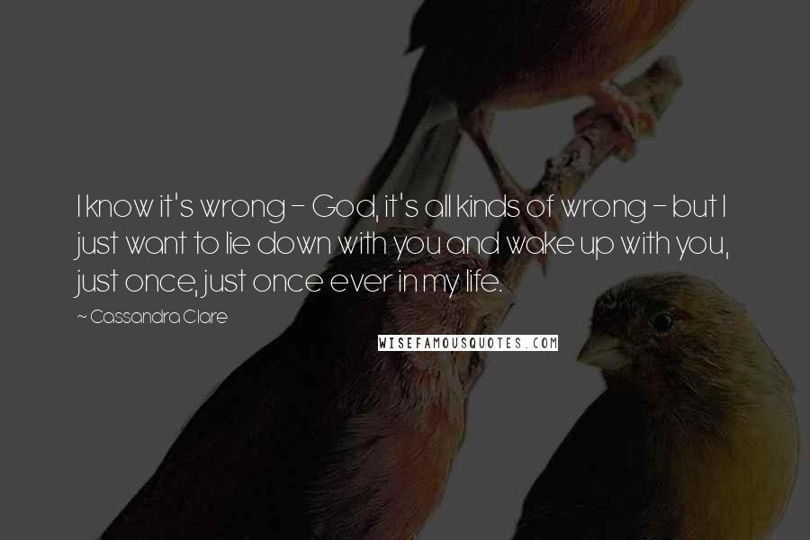 Cassandra Clare Quotes: I know it's wrong - God, it's all kinds of wrong - but I just want to lie down with you and wake up with you, just once, just once ever in my life.