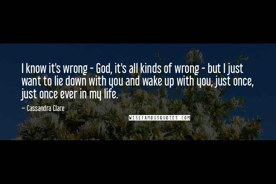 Cassandra Clare Quotes: I know it's wrong - God, it's all kinds of wrong - but I just want to lie down with you and wake up with you, just once, just once ever in my life.