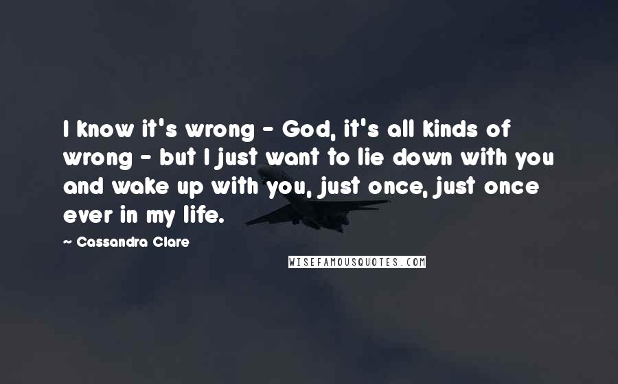 Cassandra Clare Quotes: I know it's wrong - God, it's all kinds of wrong - but I just want to lie down with you and wake up with you, just once, just once ever in my life.