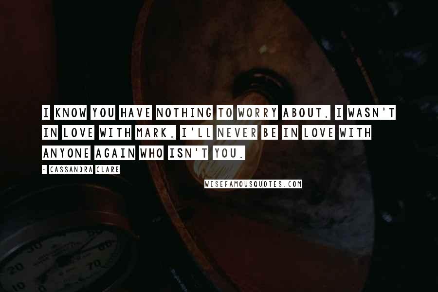 Cassandra Clare Quotes: I know you have nothing to worry about. I wasn't in love with Mark. I'll never be in love with anyone again who isn't you.