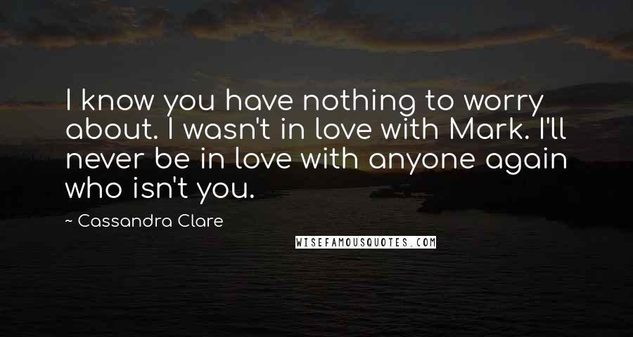 Cassandra Clare Quotes: I know you have nothing to worry about. I wasn't in love with Mark. I'll never be in love with anyone again who isn't you.