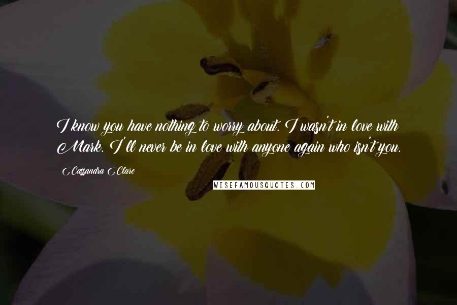 Cassandra Clare Quotes: I know you have nothing to worry about. I wasn't in love with Mark. I'll never be in love with anyone again who isn't you.