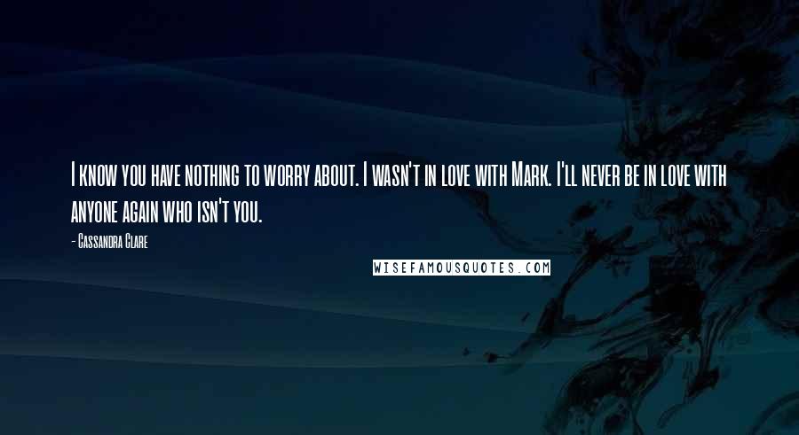 Cassandra Clare Quotes: I know you have nothing to worry about. I wasn't in love with Mark. I'll never be in love with anyone again who isn't you.