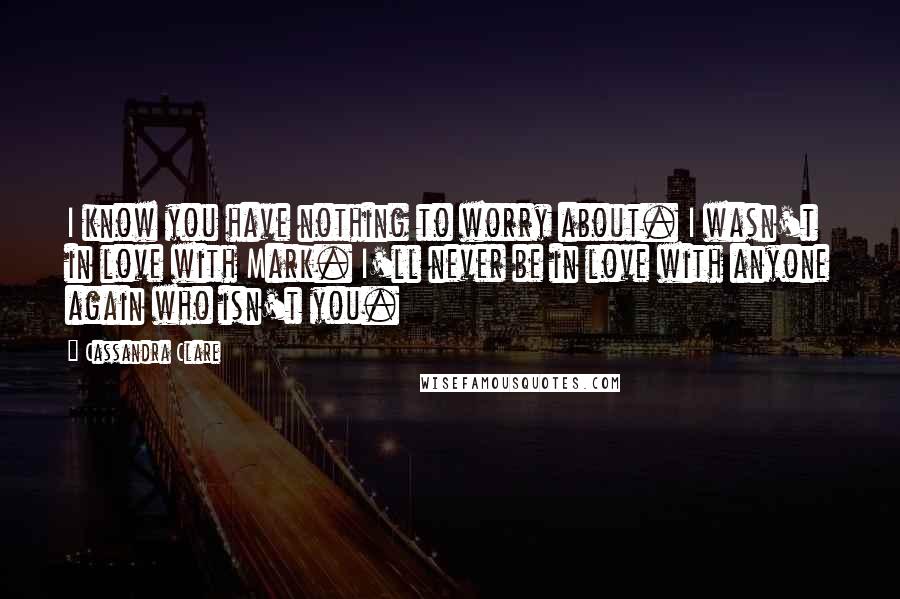 Cassandra Clare Quotes: I know you have nothing to worry about. I wasn't in love with Mark. I'll never be in love with anyone again who isn't you.